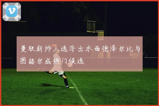 曼联新帅人选浮出水面德泽尔比与图赫尔成热门候选