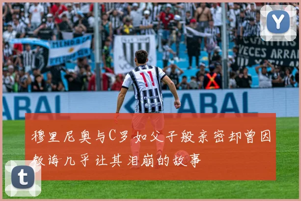穆里尼奥与C罗如父子般亲密却曾因教诲几乎让其泪崩的故事