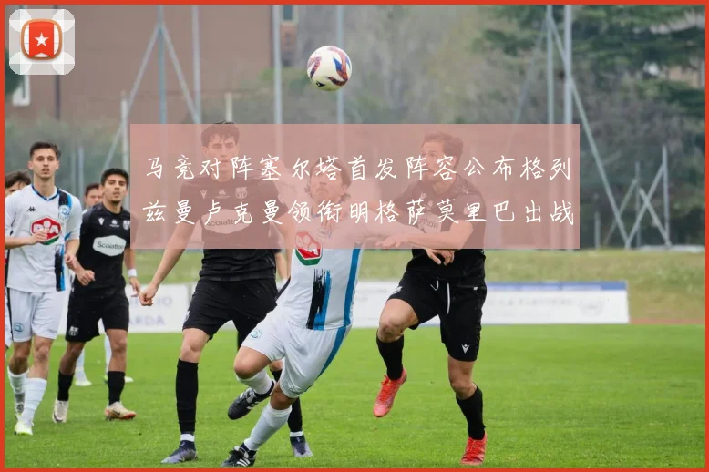 马竞对阵塞尔塔首发阵容公布格列兹曼卢克曼领衔明格萨莫里巴出战