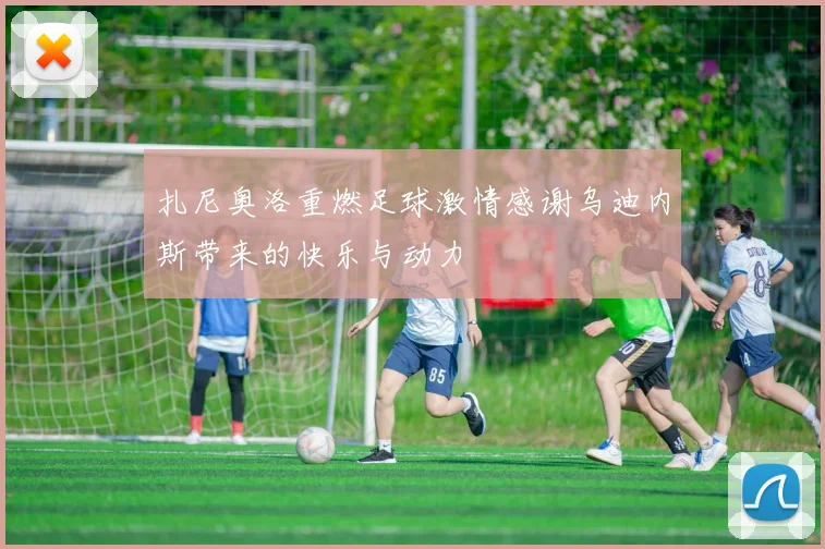 扎尼奥洛重燃足球激情感谢乌迪内斯带来的快乐与动力