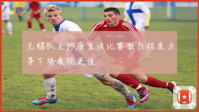 无锡队主帅唐京谈比赛激烈程度力争下场表现更佳