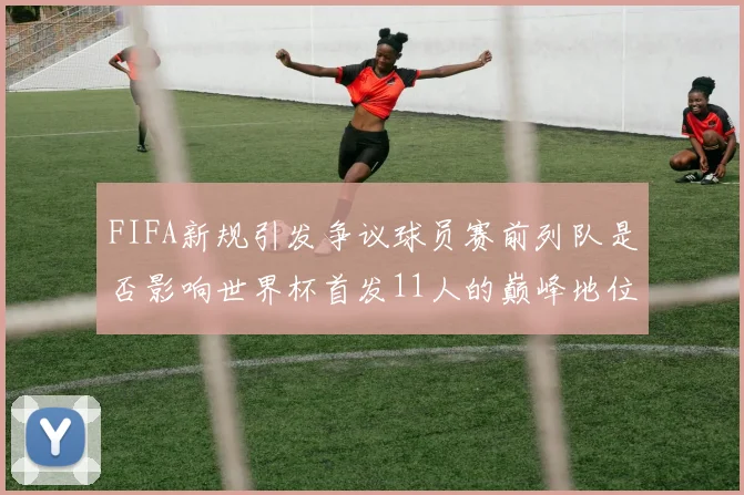 FIFA新规引发争议球员赛前列队是否影响世界杯首发11人的巅峰地位