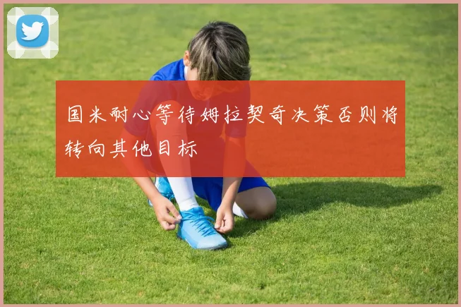 国米耐心等待姆拉契奇决策否则将转向其他目标