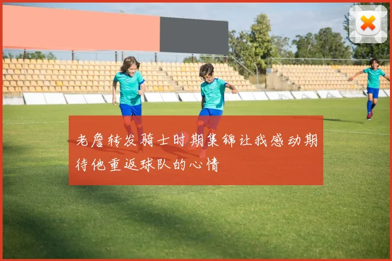 老詹转发骑士时期集锦让我感动期待他重返球队的心情