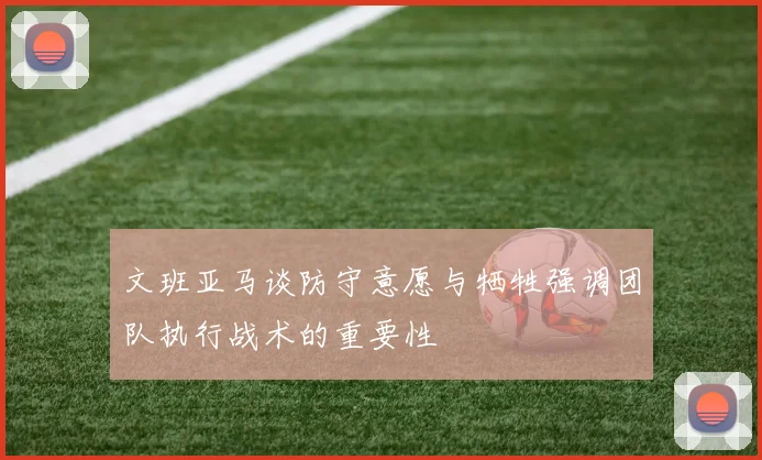 文班亚马谈防守意愿与牺牲强调团队执行战术的重要性
