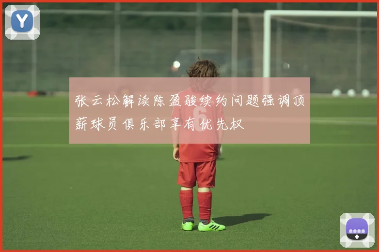 张云松解读陈盈骏续约问题强调顶薪球员俱乐部享有优先权