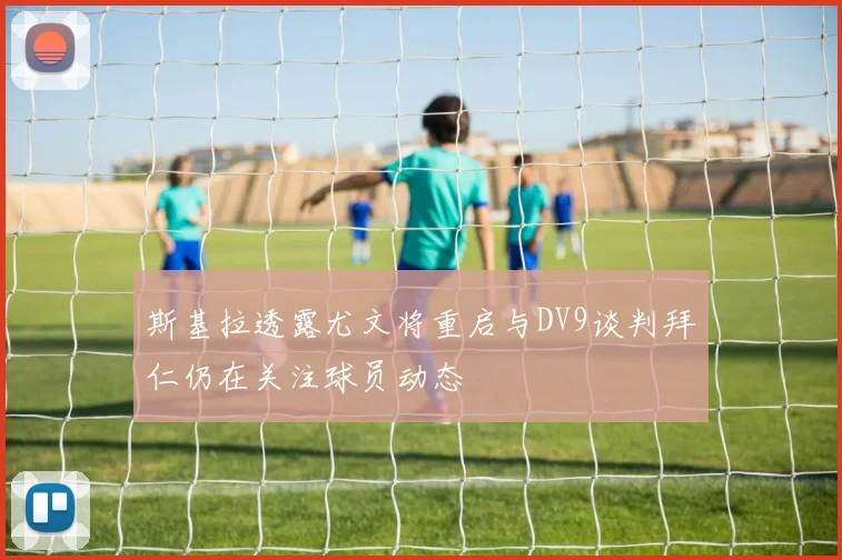 斯基拉透露尤文将重启与DV9谈判拜仁仍在关注球员动态