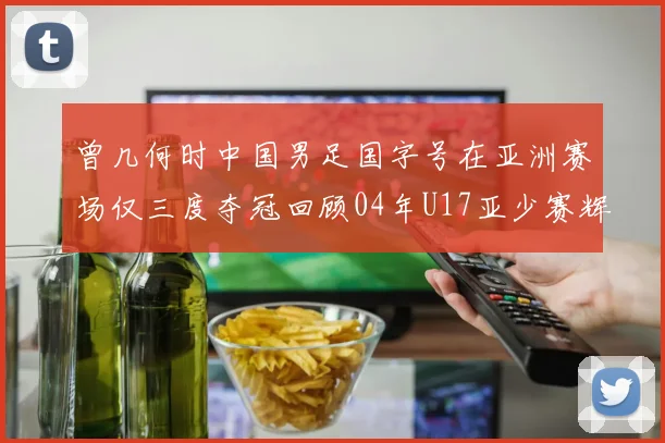 曾几何时中国男足国字号在亚洲赛场仅三度夺冠回顾04年U17亚少赛辉煌时刻