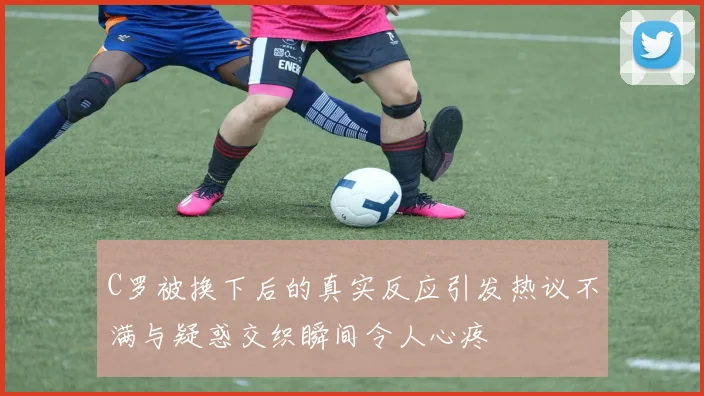 C罗被换下后的真实反应引发热议不满与疑惑交织瞬间令人心疼