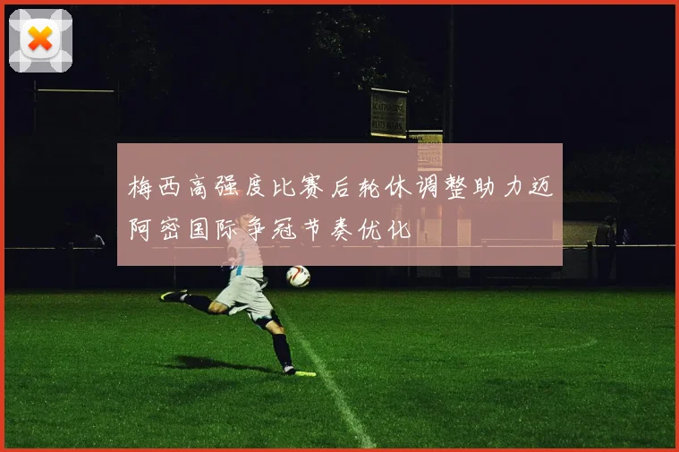 梅西高强度比赛后轮休调整助力迈阿密国际争冠节奏优化