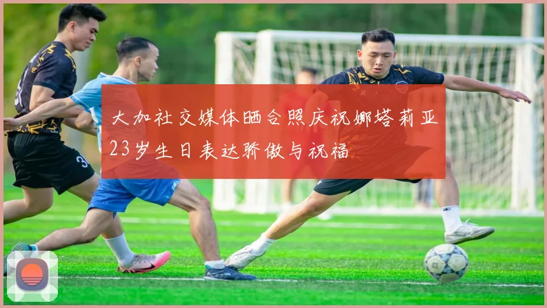 大加社交媒体晒合照庆祝娜塔莉亚23岁生日表达骄傲与祝福