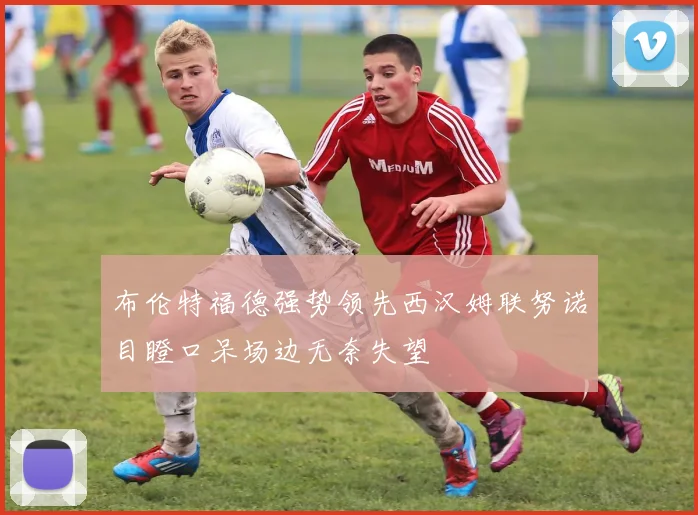 布伦特福德强势领先西汉姆联努诺目瞪口呆场边无奈失望